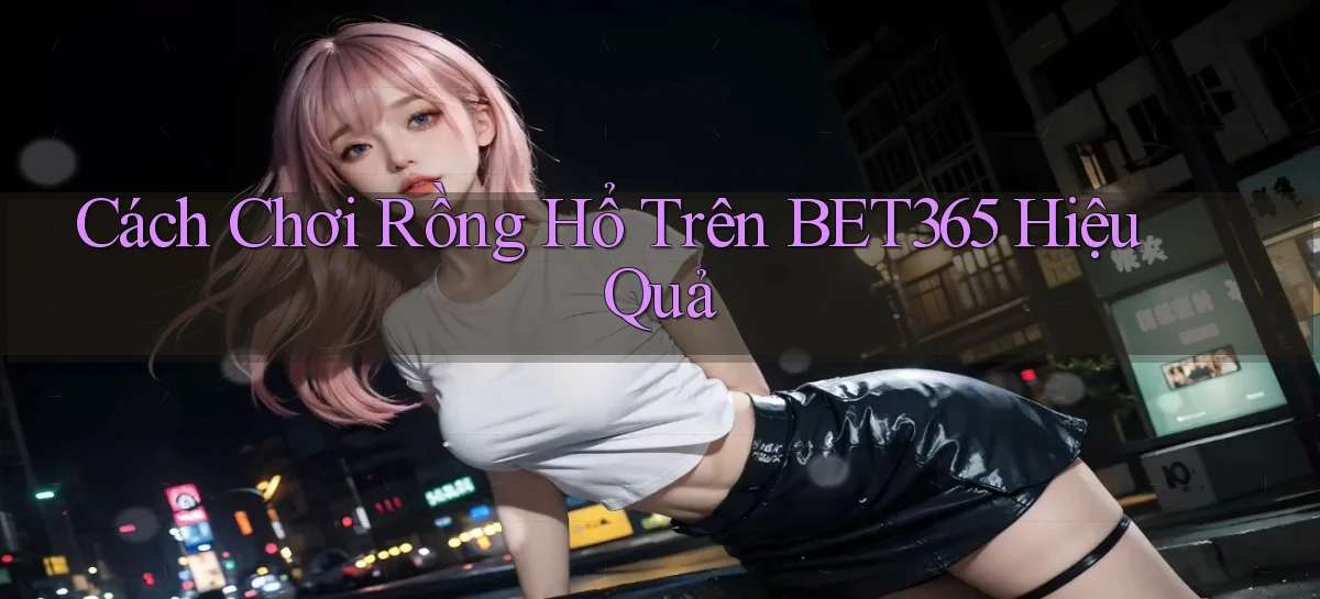 cách chơi rồng hổ trên bet365 hiệu quả