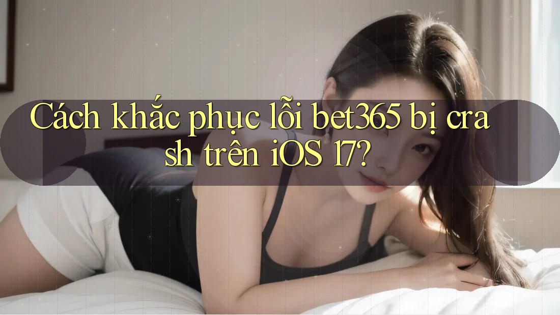 Cách khắc phục lỗi bet365 bị crash trên iOS 17?