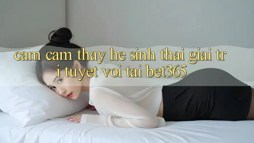 Cảm cảm thấy hệ sinh thái giải trí tuyệt vời tại bet365 Cảm cảm thấy hệ sinh thái giải trí tuyệt vời tại bet365