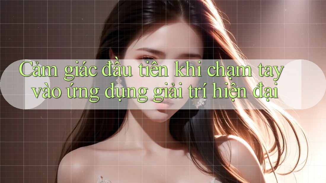 Cảm giác đầu tiên khi chạm tay vào ứng dụng giải trí hiện đại Cảm giác đầu tiên khi chạm tay vào ứng dụng giải trí hiện đại