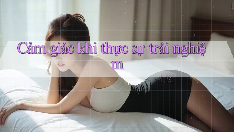Cảm giác khi thực sự trải nghiệm Cảm giác khi thực sự trải nghiệm