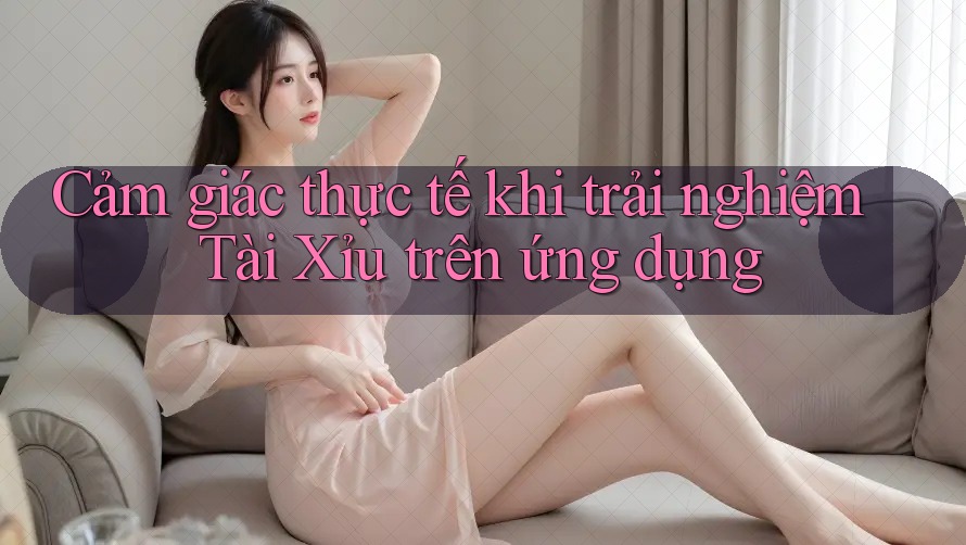 Cảm giác thực tế khi trải nghiệm Tài Xỉu trên ứng dụng
