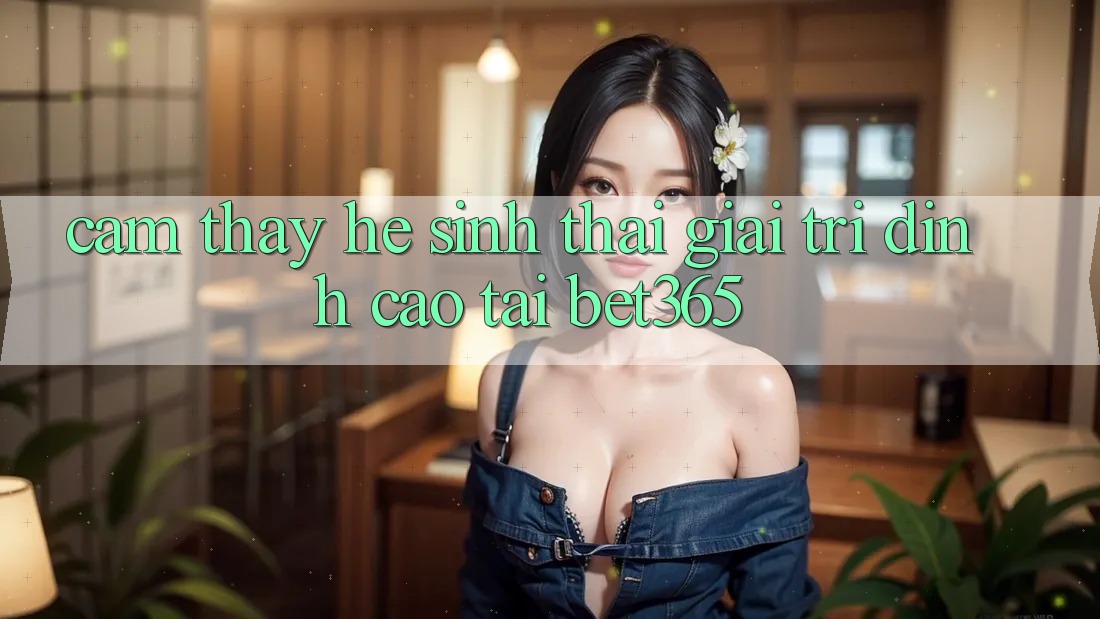 Cảm thấy hệ sinh thái giải trí đỉnh cao tại bet365 Cảm thấy hệ sinh thái giải trí đỉnh cao tại bet365