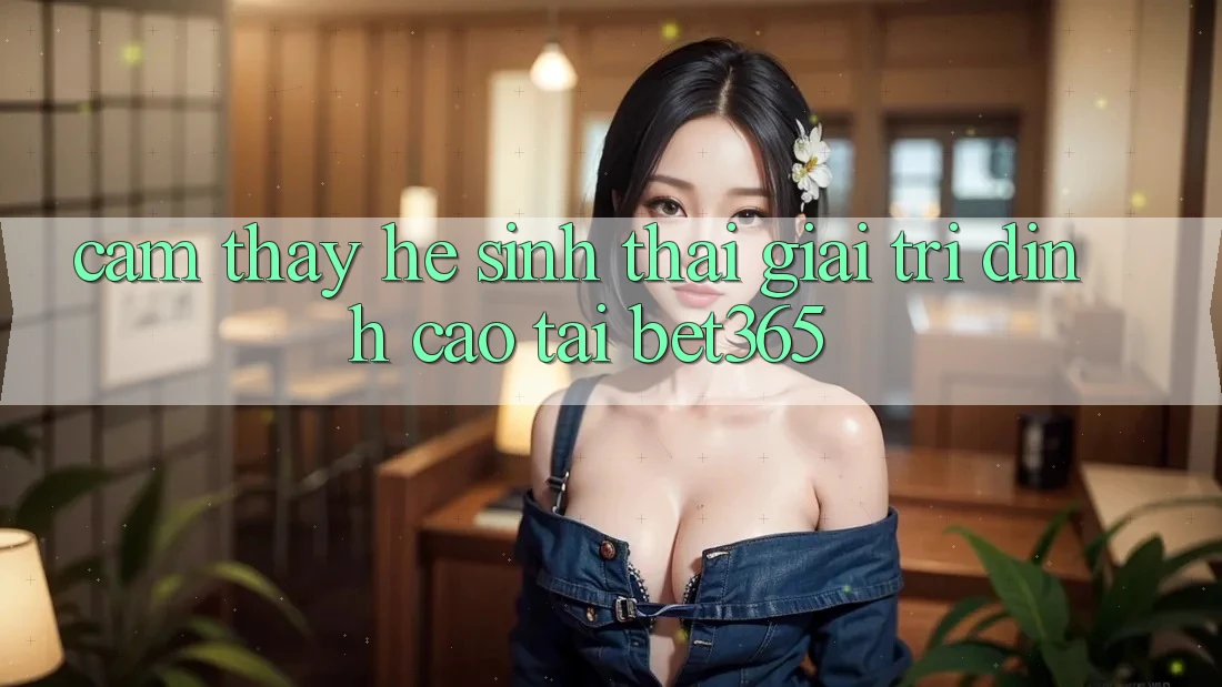 Cảm thấy hệ sinh thái giải trí đỉnh cao tại bet365 Cảm thấy hệ sinh thái giải trí đỉnh cao tại bet365