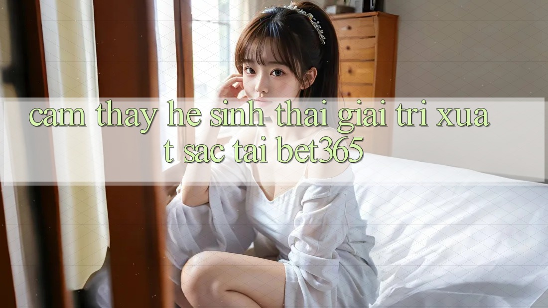 Cảm thấy hệ sinh thái giải trí xuất sắc tại bet365 Cảm thấy hệ sinh thái giải trí xuất sắc tại bet365