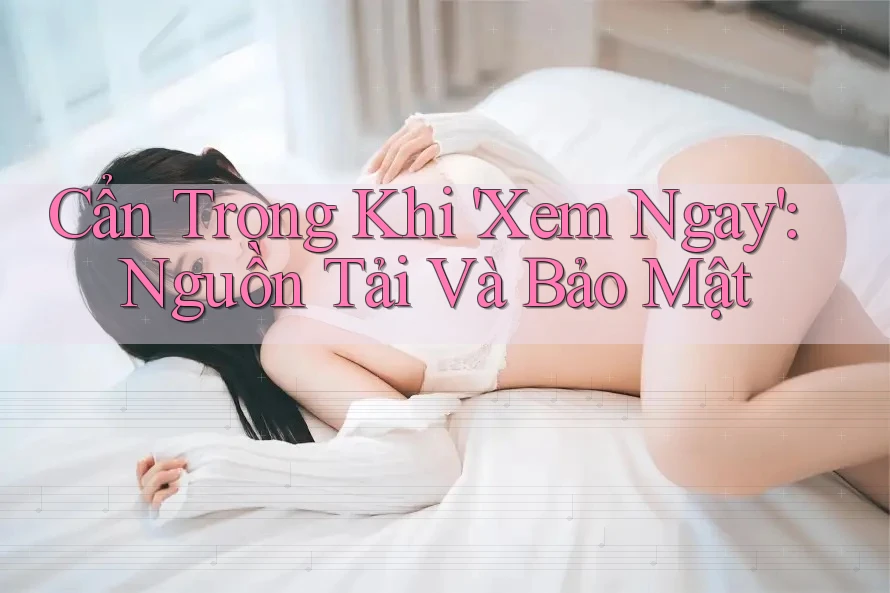 Cẩn Trọng Khi 'Xem Ngay': Nguồn Tải Và Bảo Mật