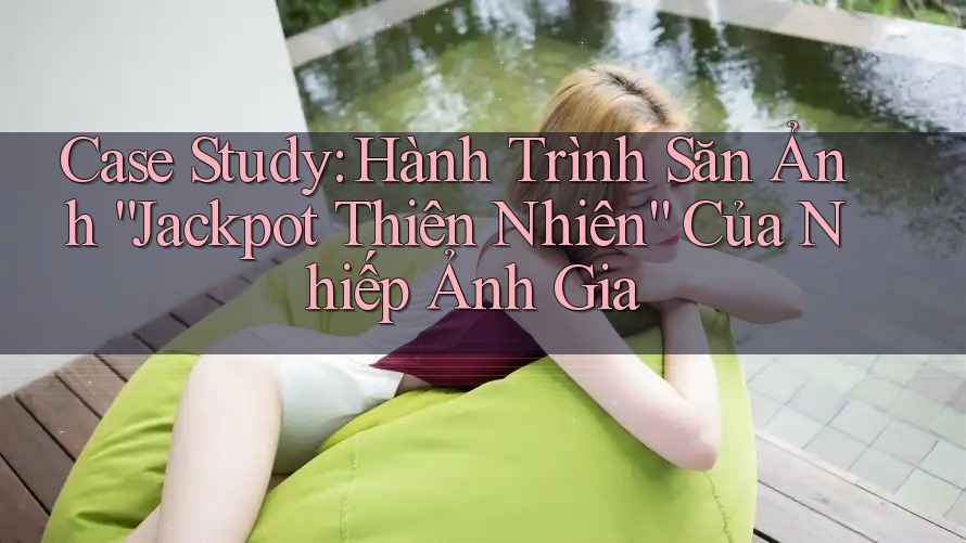 Case Study: Hành Trình Săn Ảnh “Jackpot Thiên Nhiên” Của Nhiếp Ảnh Gia Case Study: Hành Trình Săn Ảnh “Jackpot Thiên Nhiên” Của Nhiếp Ảnh Gia