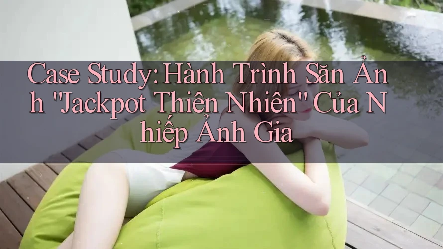 Case Study: Hành Trình Săn Ảnh “Jackpot Thiên Nhiên” Của Nhiếp Ảnh Gia Case Study: Hành Trình Săn Ảnh “Jackpot Thiên Nhiên” Của Nhiếp Ảnh Gia