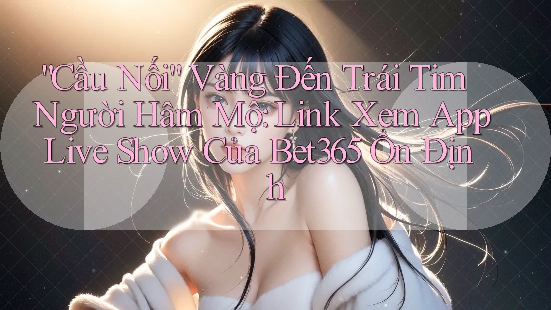 “Cầu Nối” Vàng Đến Trái Tim Người Hâm Mộ: Link Xem App Live Show Của Bet365 Ổn Định