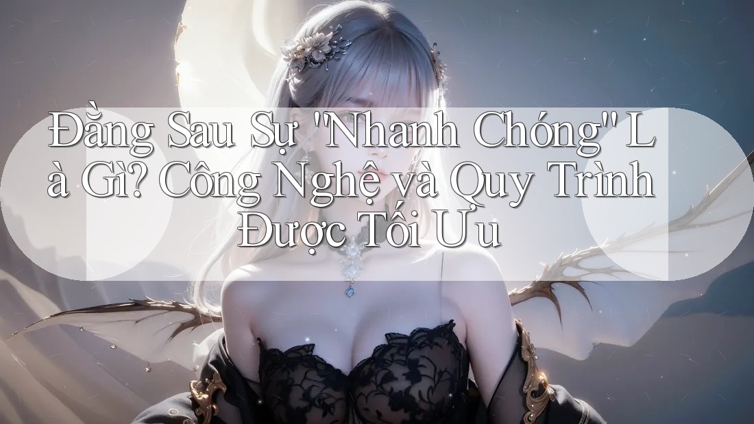 Đằng Sau Sự “Nhanh Chóng” Là Gì? Công Nghệ và Quy Trình Được Tối Ưu