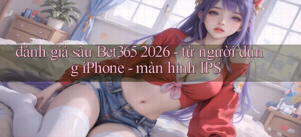 đánh giá sâu Bet365 2026   từ người dùng iPhone   màn hình IPS