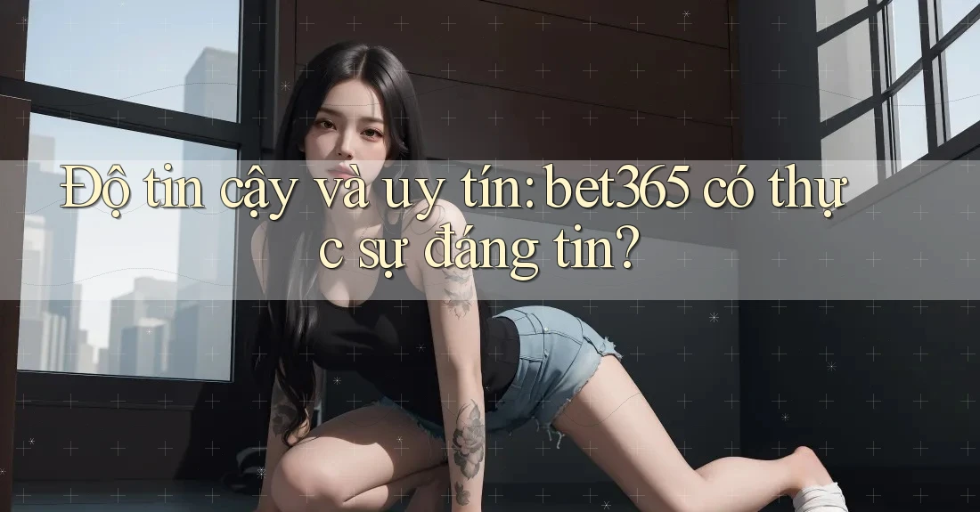 Độ tin cậy và uy tín: bet365 có thực sự đáng tin?