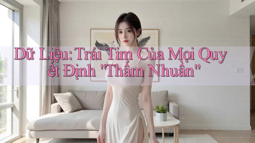 Dữ Liệu: Trái Tim Của Mọi Quyết Định “Thấm Nhuần” Dữ Liệu: Trái Tim Của Mọi Quyết Định “Thấm Nhuần”