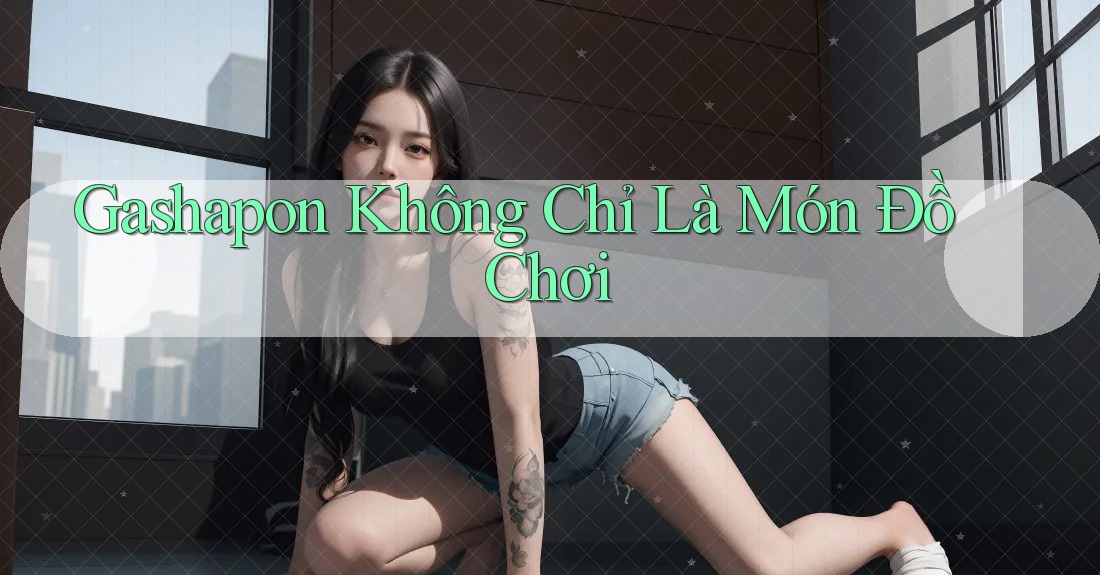 Gashapon Không Chỉ Là Món Đồ Chơi Gashapon Không Chỉ Là Món Đồ Chơi