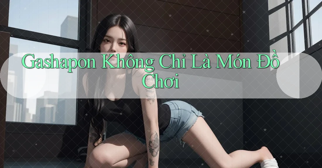Gashapon Không Chỉ Là Món Đồ Chơi