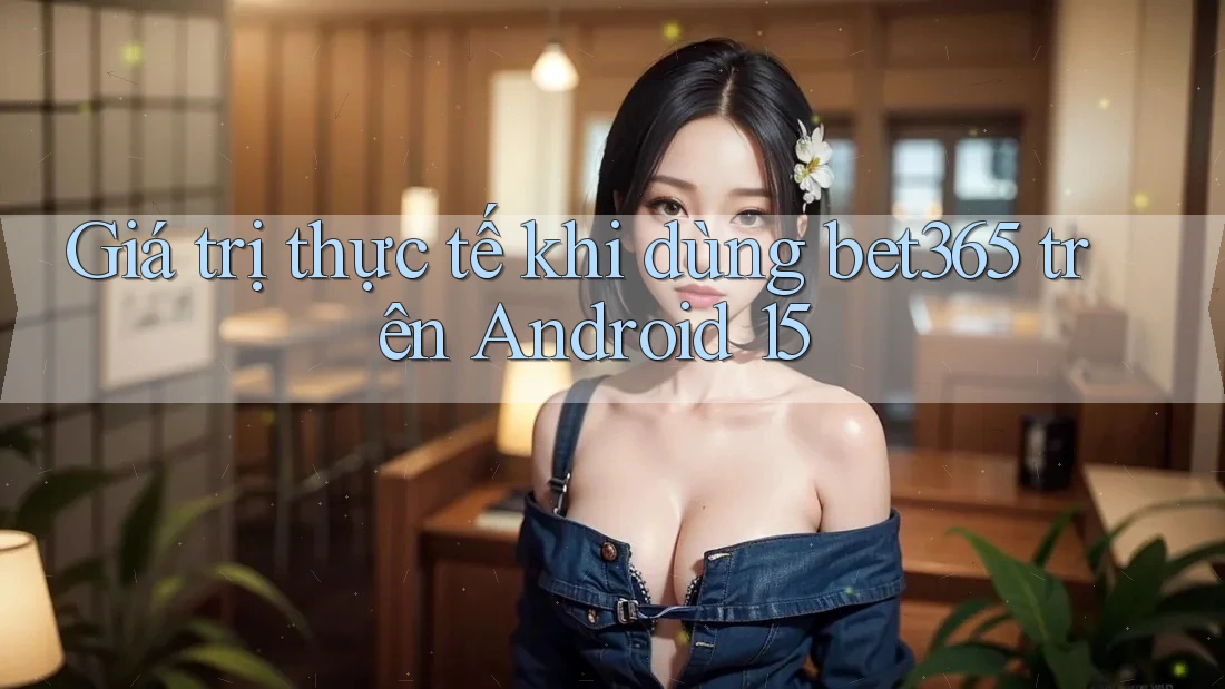 Giá trị thực tế khi dùng bet365 trên Android 15
