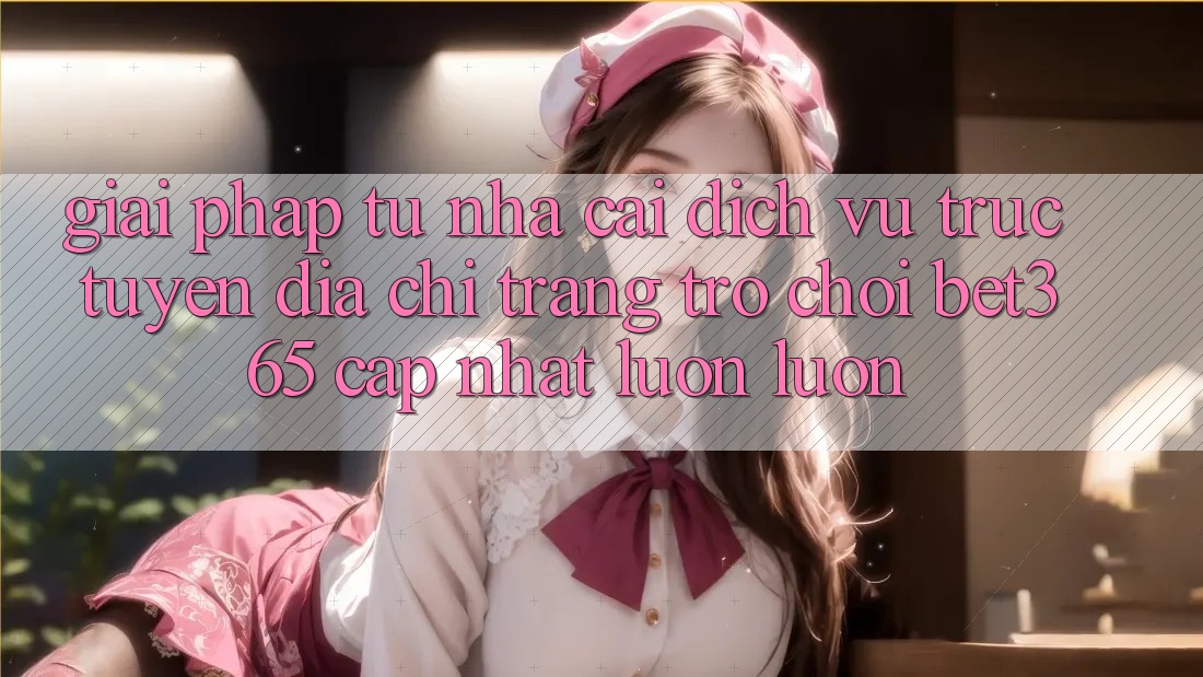 Giải pháp từ nhà cái: Dịch vụ trực tuyến Địa chỉ trang Trò chơi bet365 cập nhật luôn luôn Giải pháp từ nhà cái: Dịch vụ trực tuyến Địa chỉ trang Trò chơi bet365 cập nhật luôn luôn