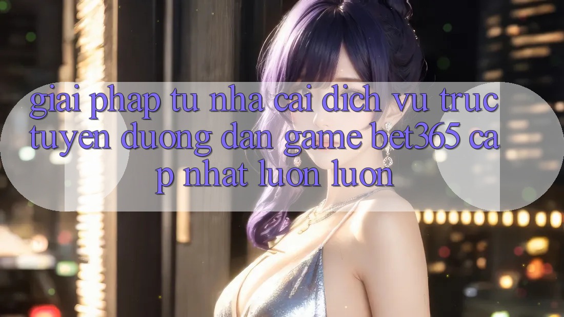 Giải pháp từ nhà cái: Dịch vụ trực tuyến Đường dẫn Game bet365 cập nhật luôn luôn Giải pháp từ nhà cái: Dịch vụ trực tuyến Đường dẫn Game bet365 cập nhật luôn luôn