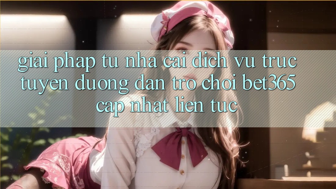 Giải pháp từ nhà cái: Dịch vụ trực tuyến Đường dẫn Trò chơi bet365 cập nhật liên tục Giải pháp từ nhà cái: Dịch vụ trực tuyến Đường dẫn Trò chơi bet365 cập nhật liên tục