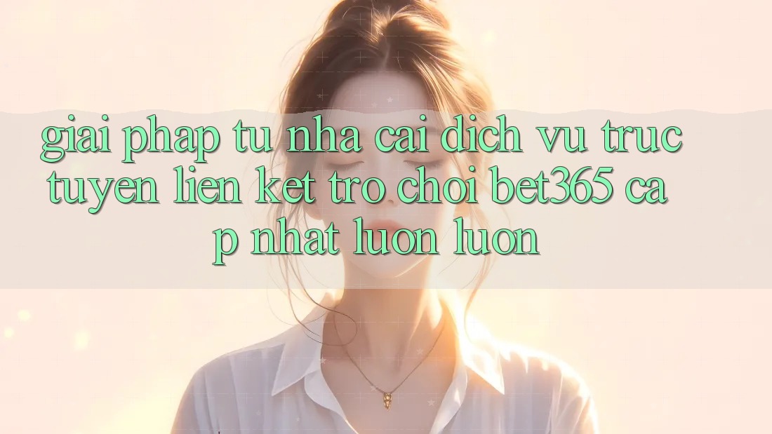 Giải pháp từ nhà cái: Dịch vụ trực tuyến Liên kết Trò chơi bet365 cập nhật luôn luôn Giải pháp từ nhà cái: Dịch vụ trực tuyến Liên kết Trò chơi bet365 cập nhật luôn luôn
