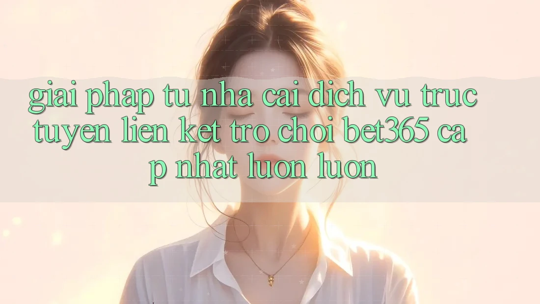 Giải pháp từ nhà cái: Dịch vụ trực tuyến Liên kết Trò chơi bet365 cập nhật luôn luôn