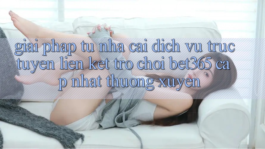 Giải pháp từ nhà cái: Dịch vụ trực tuyến Liên kết Trò chơi bet365 cập nhật thường xuyên Giải pháp từ nhà cái: Dịch vụ trực tuyến Liên kết Trò chơi bet365 cập nhật thường xuyên