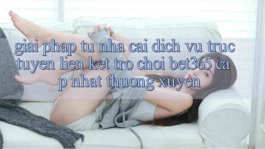 Giải pháp từ nhà cái: Dịch vụ trực tuyến Liên kết Trò chơi bet365 cập nhật thường xuyên