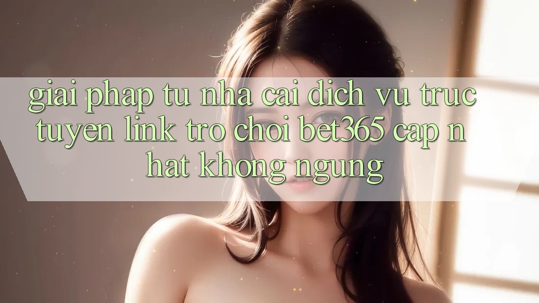 Giải pháp từ nhà cái: Dịch vụ trực tuyến Link Trò chơi bet365 cập nhật không ngừng Giải pháp từ nhà cái: Dịch vụ trực tuyến Link Trò chơi bet365 cập nhật không ngừng