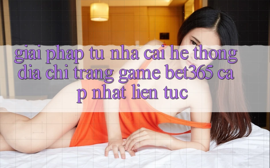 Giải pháp từ nhà cái: Hệ thống Địa chỉ trang Game bet365 cập nhật liên tục