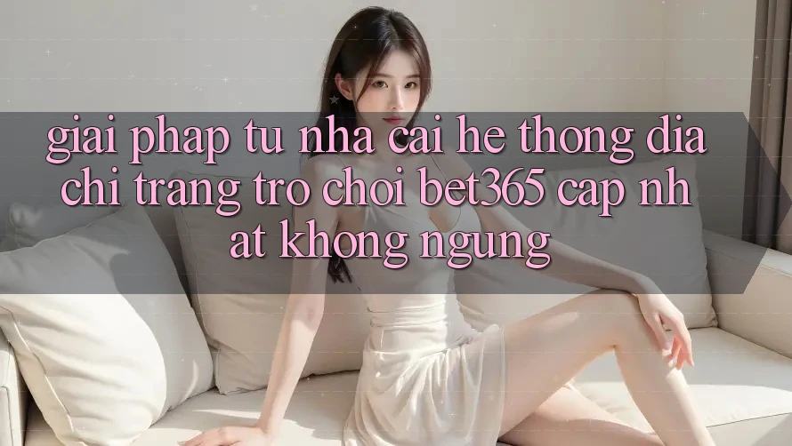 Giải pháp từ nhà cái: Hệ thống Địa chỉ trang Trò chơi bet365 cập nhật không ngừng Giải pháp từ nhà cái: Hệ thống Địa chỉ trang Trò chơi bet365 cập nhật không ngừng