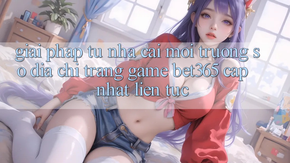 Giải pháp từ nhà cái: Môi trường số Địa chỉ trang Game bet365 cập nhật liên tục