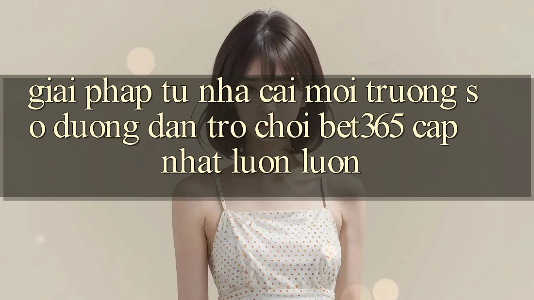 Giải pháp từ nhà cái: Môi trường số Đường dẫn Trò chơi bet365 cập nhật luôn luôn Giải pháp từ nhà cái: Môi trường số Đường dẫn Trò chơi bet365 cập nhật luôn luôn