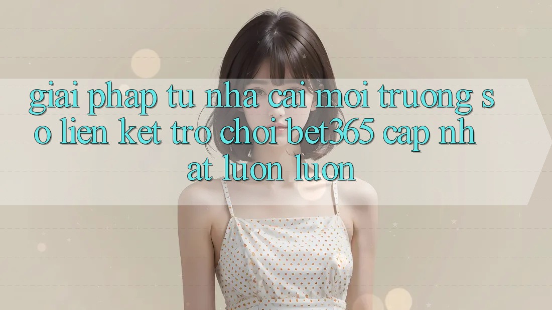 Giải pháp từ nhà cái: Môi trường số Liên kết Trò chơi bet365 cập nhật luôn luôn Giải pháp từ nhà cái: Môi trường số Liên kết Trò chơi bet365 cập nhật luôn luôn