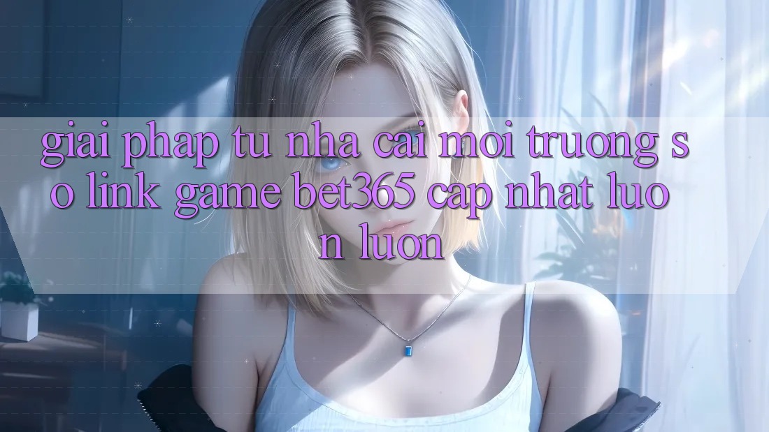 Giải pháp từ nhà cái: Môi trường số Link Game bet365 cập nhật luôn luôn Giải pháp từ nhà cái: Môi trường số Link Game bet365 cập nhật luôn luôn