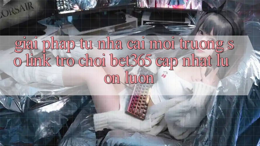 Giải pháp từ nhà cái: Môi trường số Link Trò chơi bet365 cập nhật luôn luôn Giải pháp từ nhà cái: Môi trường số Link Trò chơi bet365 cập nhật luôn luôn