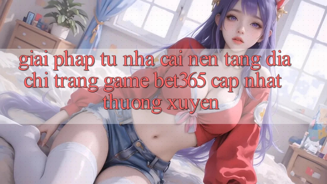 Giải pháp từ nhà cái: Nền tảng Địa chỉ trang Game bet365 cập nhật thường xuyên Giải pháp từ nhà cái: Nền tảng Địa chỉ trang Game bet365 cập nhật thường xuyên