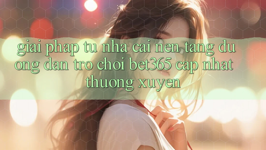 Giải pháp từ nhà cái: Nền tảng Đường dẫn Trò chơi bet365 cập nhật thường xuyên Giải pháp từ nhà cái: Nền tảng Đường dẫn Trò chơi bet365 cập nhật thường xuyên