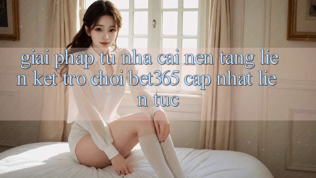 Giải pháp từ nhà cái: Nền tảng Liên kết Trò chơi bet365 cập nhật liên tục Giải pháp từ nhà cái: Nền tảng Liên kết Trò chơi bet365 cập nhật liên tục