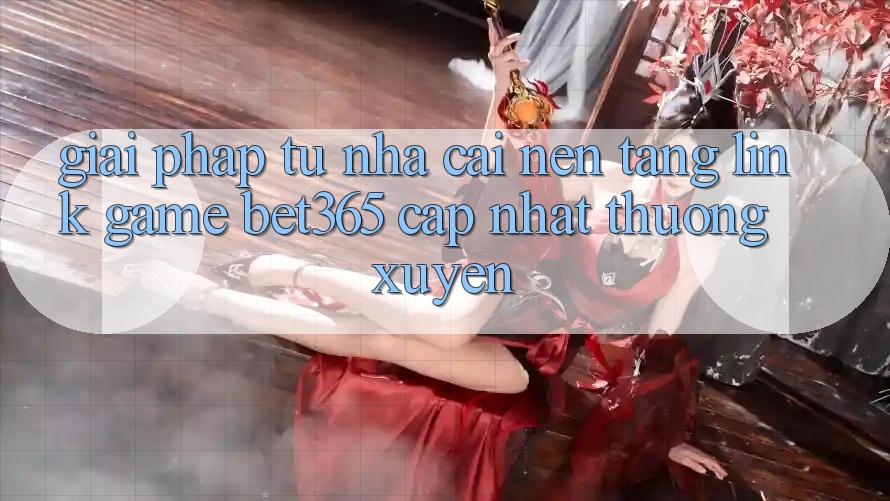 Giải pháp từ nhà cái: Nền tảng Link Game bet365 cập nhật thường xuyên