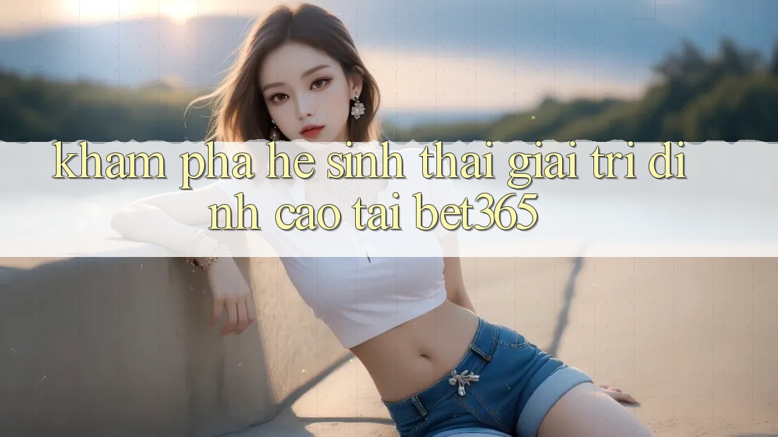 Khám phá hệ sinh thái giải trí đỉnh cao tại bet365