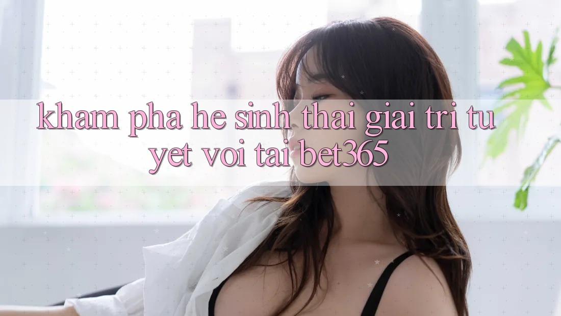 Khám phá hệ sinh thái giải trí tuyệt vời tại bet365