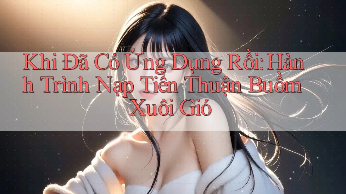 Khi Đã Có Ứng Dụng Rồi: Hành Trình Nạp Tiền Thuận Buồm Xuôi Gió Khi Đã Có Ứng Dụng Rồi: Hành Trình Nạp Tiền Thuận Buồm Xuôi Gió
