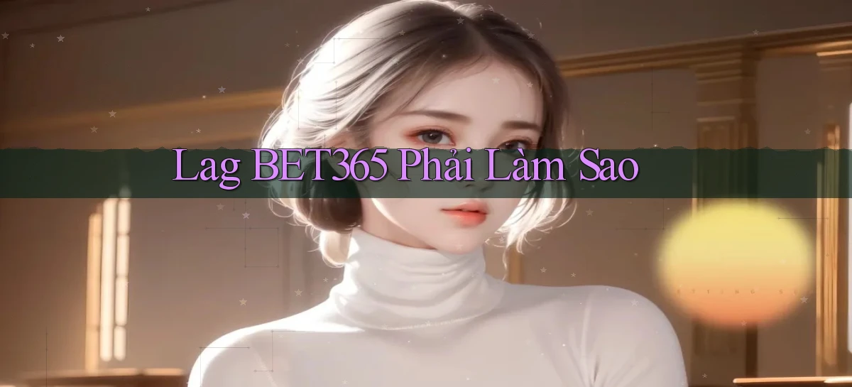 lag bet365 phải làm sao