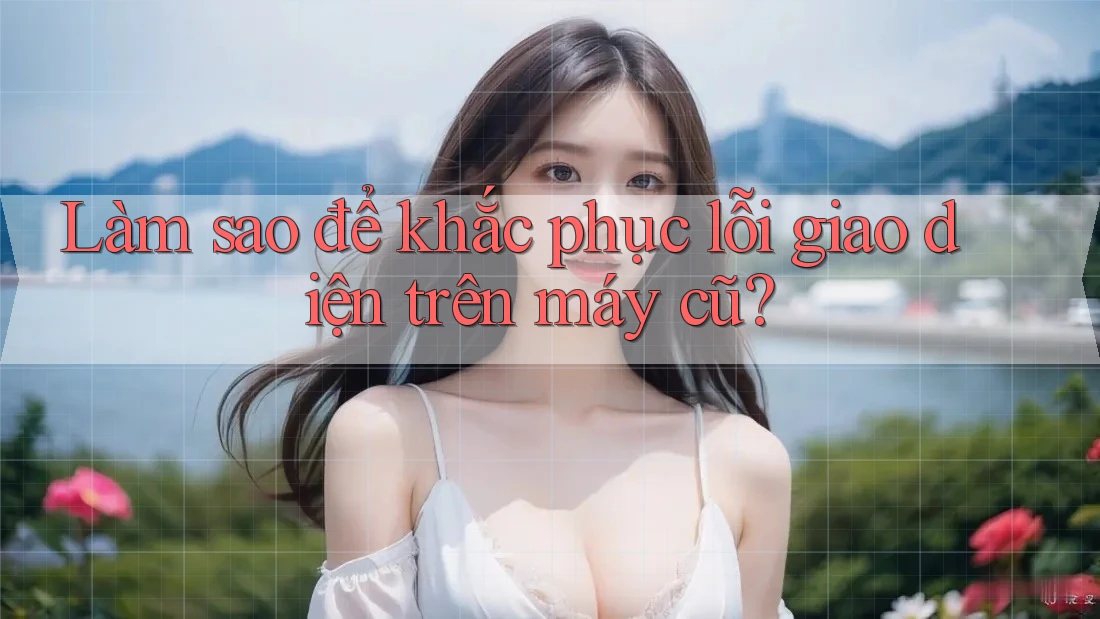 Làm sao để khắc phục lỗi giao diện trên máy cũ?