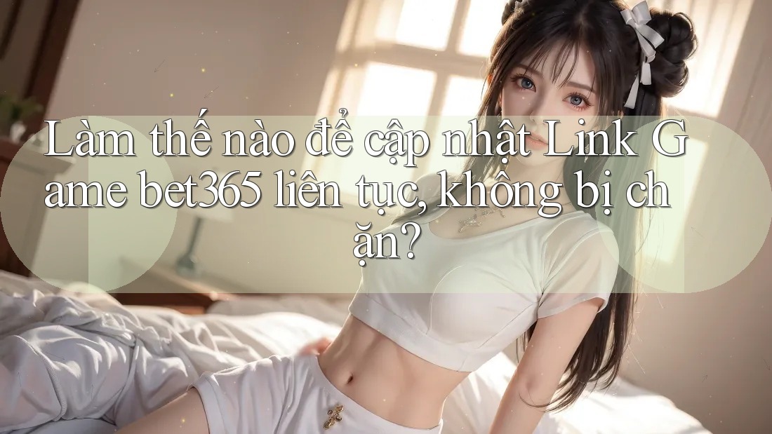 Làm thế nào để cập nhật Link Game bet365 liên tục, không bị chặn?