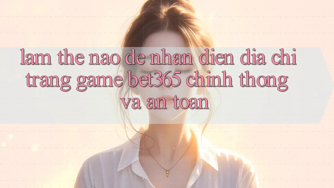 Làm thế nào để nhận diện Địa chỉ trang Game bet365 chính thống và an toàn? Làm thế nào để nhận diện Địa chỉ trang Game bet365 chính thống và an toàn?