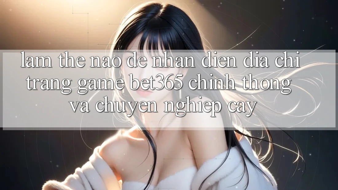 Làm thế nào để nhận diện Địa chỉ trang Game bet365 chính thống và chuyên nghiệp cậy? Làm thế nào để nhận diện Địa chỉ trang Game bet365 chính thống và chuyên nghiệp cậy?