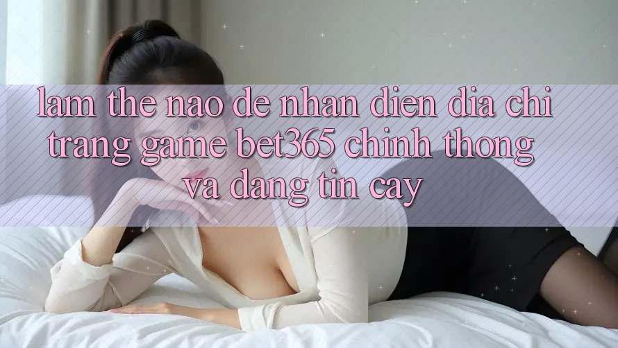 Làm thế nào để nhận diện Địa chỉ trang Game bet365 chính thống và đáng tin cậy? Làm thế nào để nhận diện Địa chỉ trang Game bet365 chính thống và đáng tin cậy?
