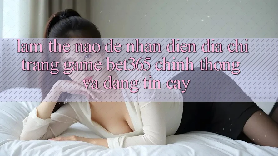 Làm thế nào để nhận diện Địa chỉ trang Game bet365 chính thống và đáng tin cậy?