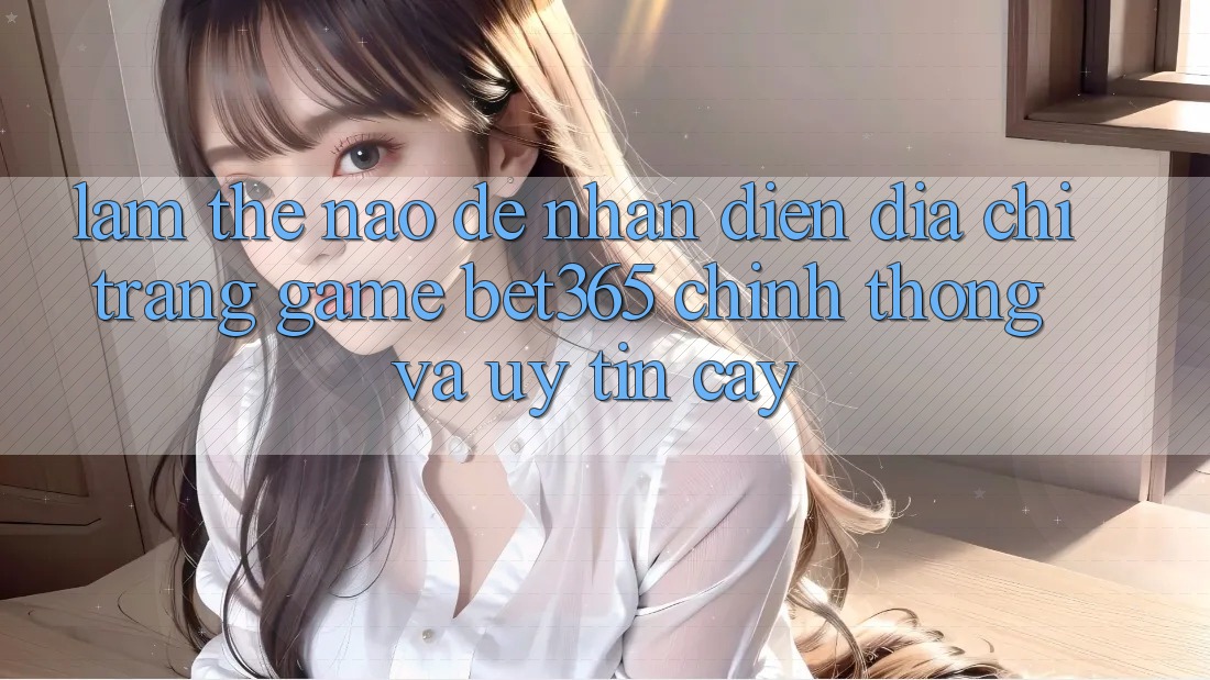Làm thế nào để nhận diện Địa chỉ trang Game bet365 chính thống và uy tín cậy? Làm thế nào để nhận diện Địa chỉ trang Game bet365 chính thống và uy tín cậy?